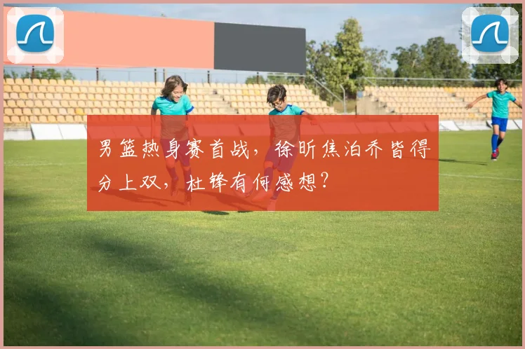 男篮热身赛首战,徐昕焦泊乔皆得分上双,杜锋有何感想?