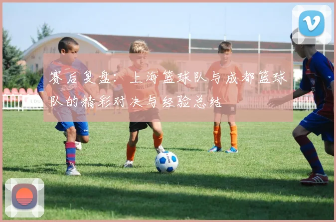 赛后复盘：上海篮球队与成都篮球队的精彩对决与经验总结
