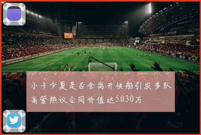 小卡今夏是否会离开快船引发多队高管热议合同价值达5030万