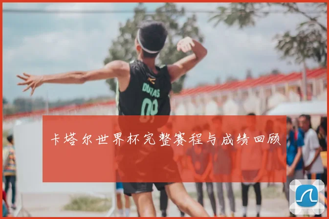 卡塔尔世界杯完整赛程与成绩回顾