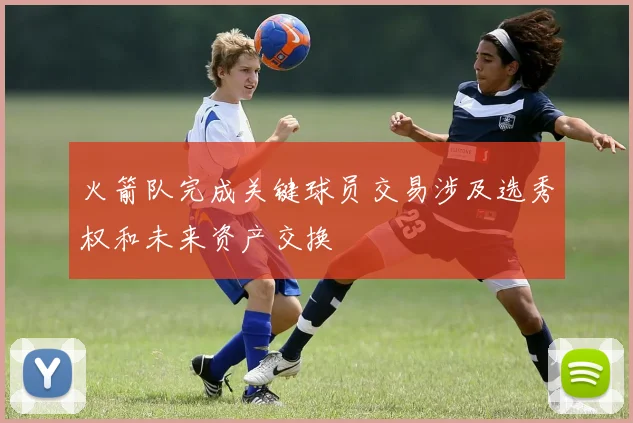 火箭队完成关键球员交易涉及选秀权和未来资产交换