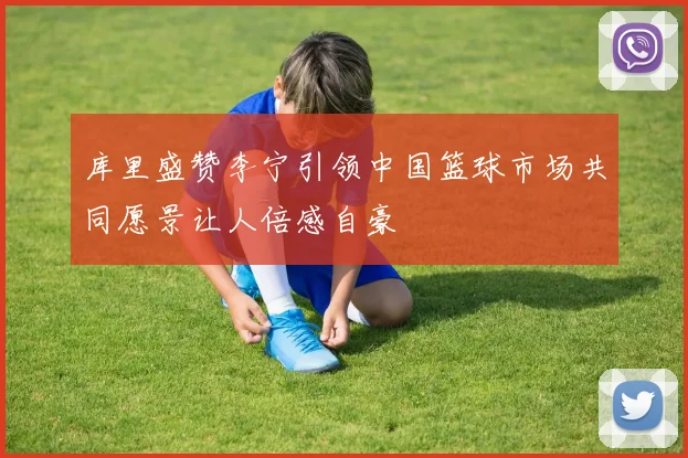 库里盛赞李宁引领中国篮球市场共同愿景让人倍感自豪