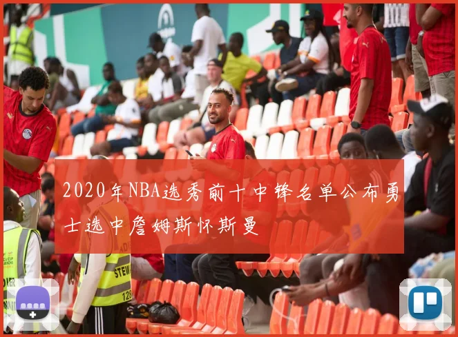 2020年NBA选秀前十中锋名单公布勇士选中詹姆斯怀斯曼