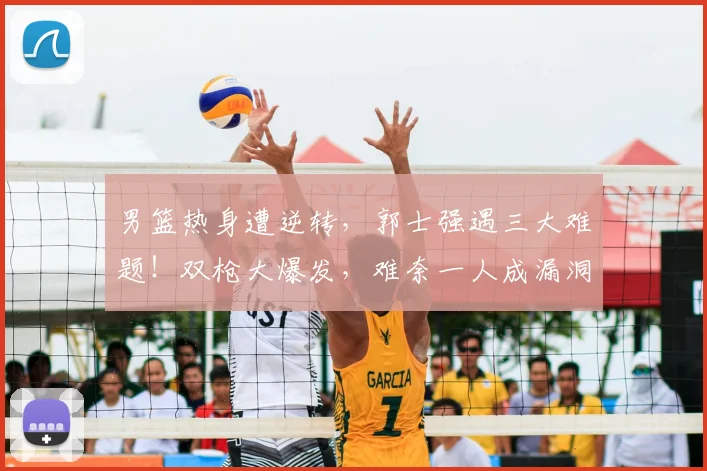 男篮热身遭逆转,郭士强遇三大难题!双枪大爆发,难奈一人成漏洞