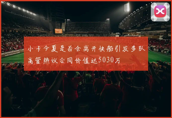 小卡今夏是否会离开快船引发多队高管热议合同价值达5030万