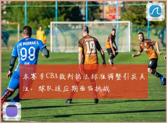 本赛季CBA裁判执法标准调整引发关注，球队适应期面临挑战