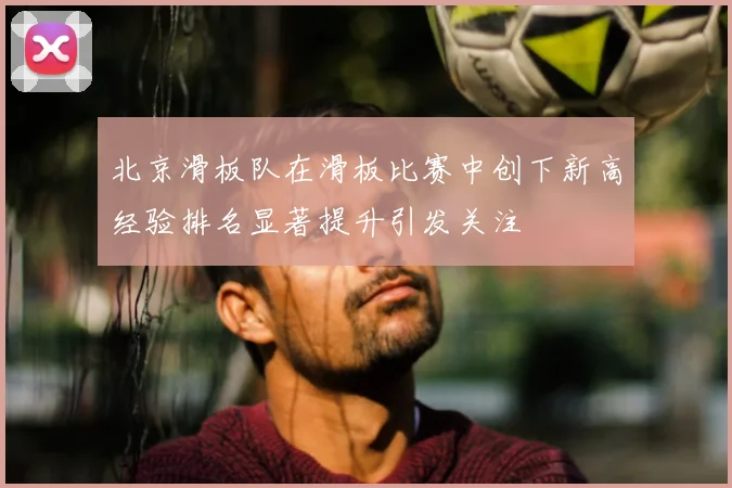 北京滑板队在滑板比赛中创下新高经验排名显著提升引发关注