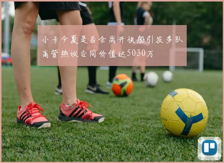 小卡今夏是否会离开快船引发多队高管热议合同价值达5030万
