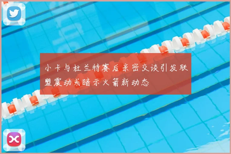 小卡与杜兰特赛后亲密交谈引发联盟震动或暗示火箭新动态