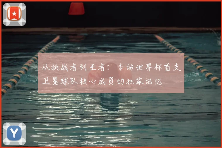 从挑战者到王者：专访世界杯首支卫冕球队核心成员的独家记忆