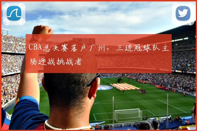 CBA总决赛落户广州，三连冠球队主场迎战挑战者