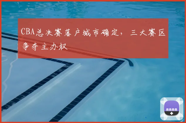CBA总决赛落户城市确定，三大赛区争夺主办权