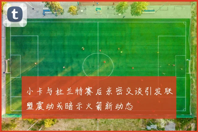 小卡与杜兰特赛后亲密交谈引发联盟震动或暗示火箭新动态