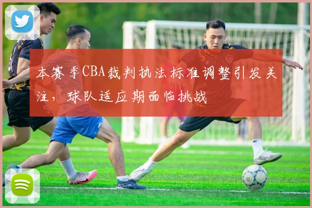 本赛季CBA裁判执法标准调整引发关注，球队适应期面临挑战