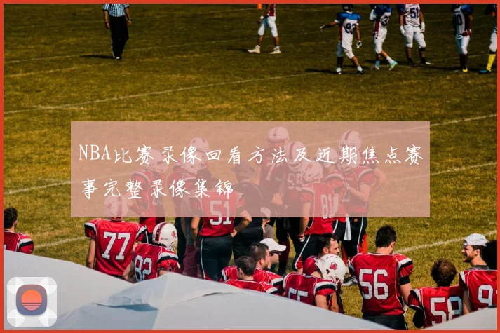 NBA比赛录像回看方法及近期焦点赛事完整录像集锦