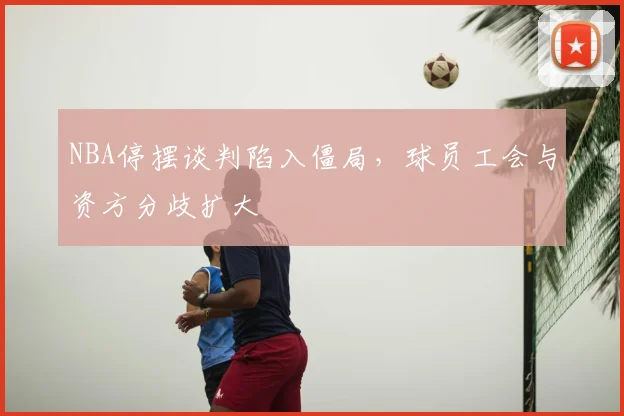 NBA停摆谈判陷入僵局,球员工会与资方分歧扩大