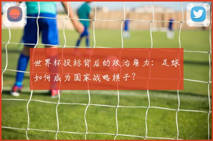 世界杯投标背后的政治角力：足球如何成为国家战略棋子？