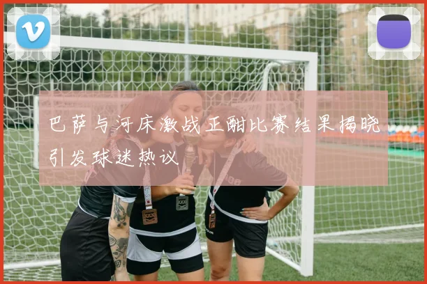 巴萨与河床激战正酣比赛结果揭晓引发球迷热议