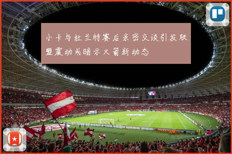小卡与杜兰特赛后亲密交谈引发联盟震动或暗示火箭新动态