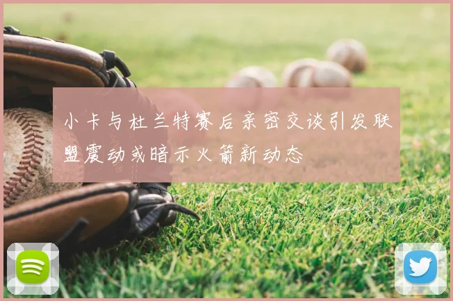 小卡与杜兰特赛后亲密交谈引发联盟震动或暗示火箭新动态