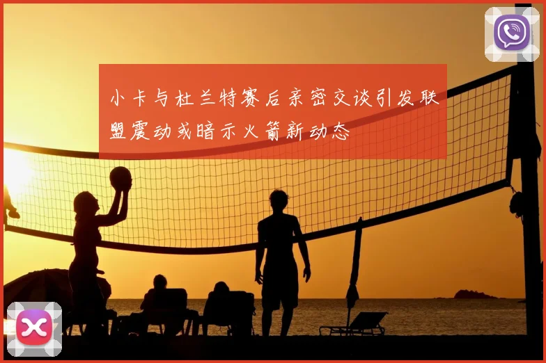 小卡与杜兰特赛后亲密交谈引发联盟震动或暗示火箭新动态