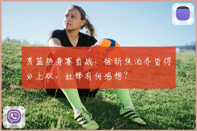 男篮热身赛首战,徐昕焦泊乔皆得分上双,杜锋有何感想?