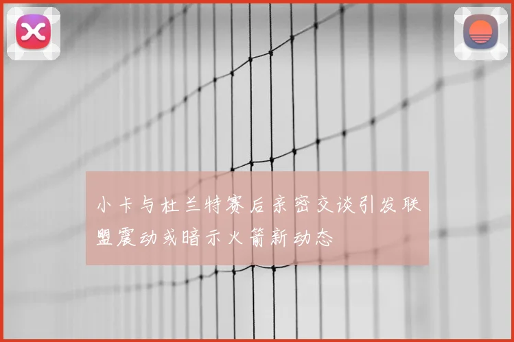 小卡与杜兰特赛后亲密交谈引发联盟震动或暗示火箭新动态