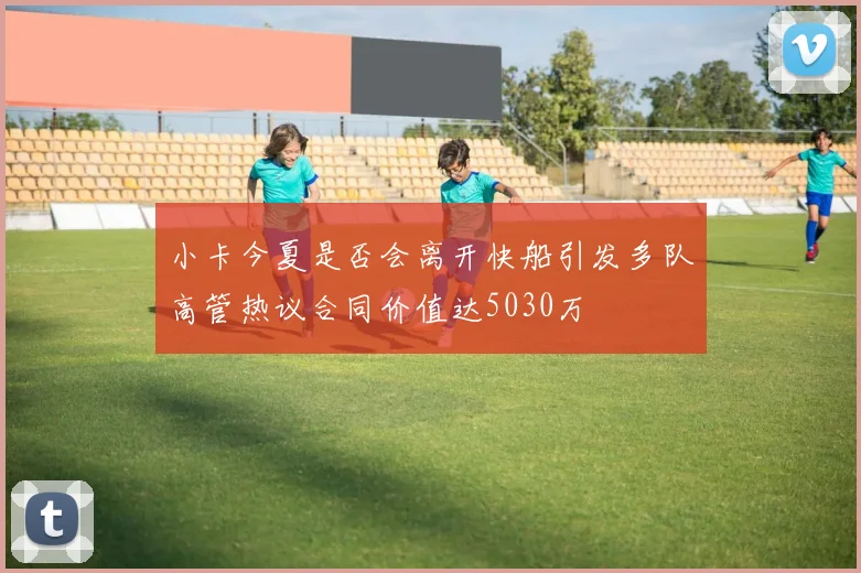 小卡今夏是否会离开快船引发多队高管热议合同价值达5030万
