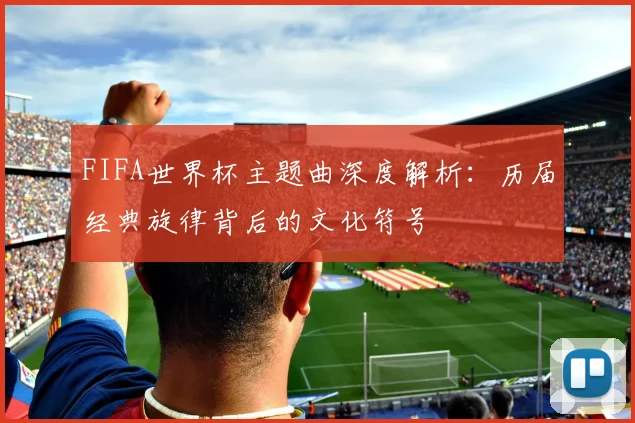 FIFA世界杯主题曲深度解析:历届经典旋律背后的文化符号