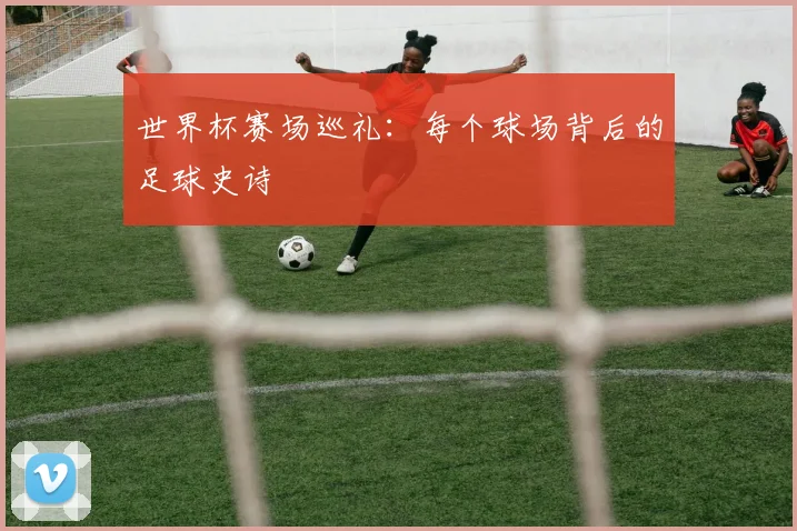 世界杯赛场巡礼：每个球场背后的足球史诗