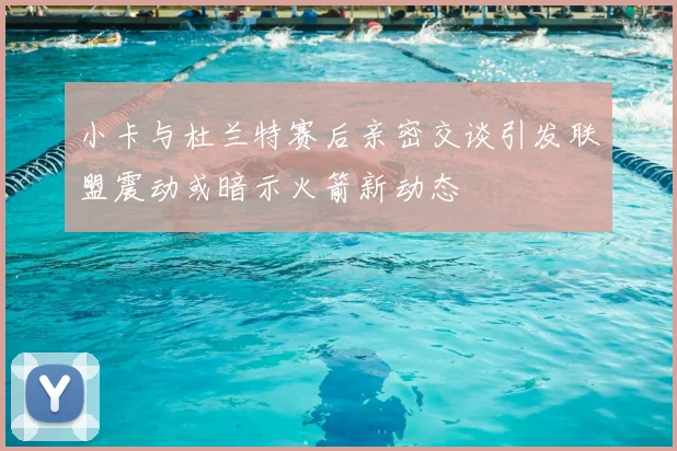 小卡与杜兰特赛后亲密交谈引发联盟震动或暗示火箭新动态