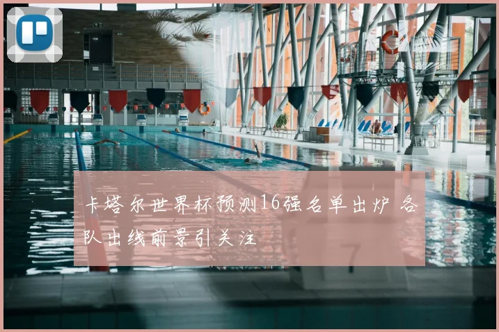 卡塔尔世界杯预测16强名单出炉 各队出线前景引关注
