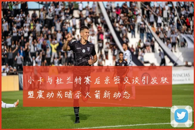 小卡与杜兰特赛后亲密交谈引发联盟震动或暗示火箭新动态
