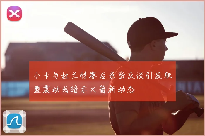 小卡与杜兰特赛后亲密交谈引发联盟震动或暗示火箭新动态