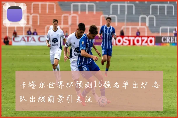 卡塔尔世界杯预测16强名单出炉 各队出线前景引关注