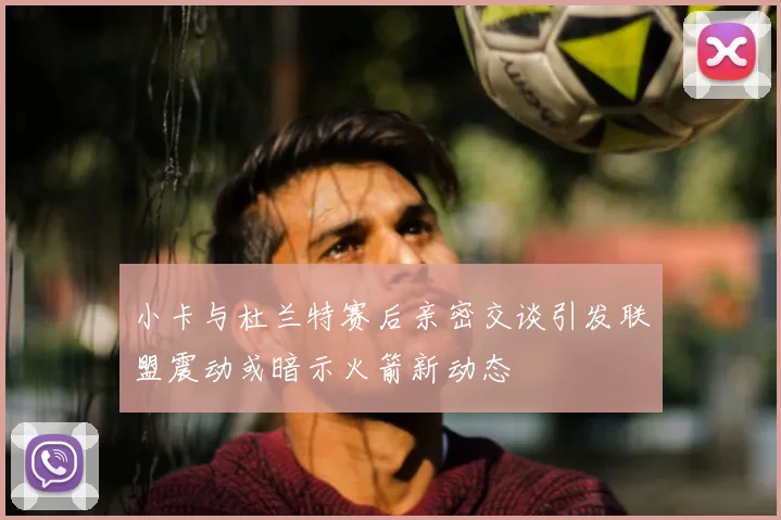 小卡与杜兰特赛后亲密交谈引发联盟震动或暗示火箭新动态