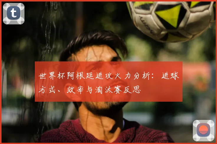 世界杯阿根廷进攻火力分析:进球方式、效率与淘汰赛反思