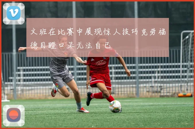 文班在比赛中展现惊人技巧克劳福德目瞪口呆无法自已