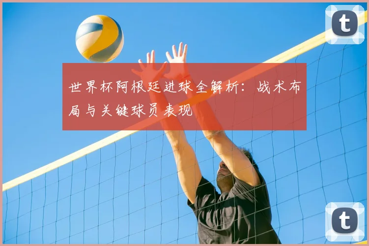 世界杯阿根廷进球全解析:战术布局与关键球员表现