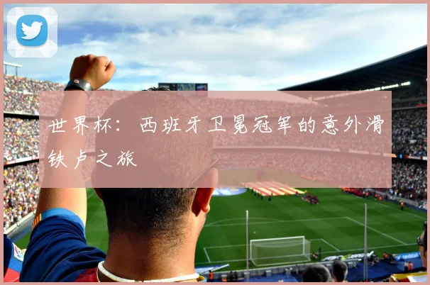 世界杯：西班牙卫冕冠军的意外滑铁卢之旅