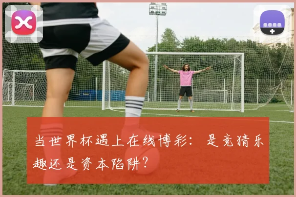 当世界杯遇上在线博彩:是竞猜乐趣还是资本陷阱?