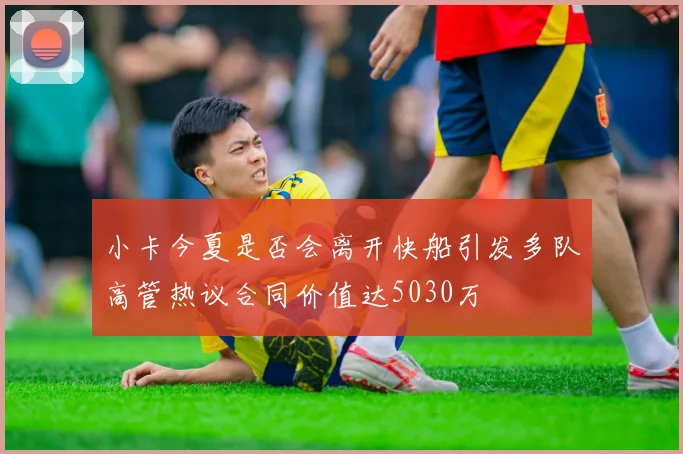 小卡今夏是否会离开快船引发多队高管热议合同价值达5030万