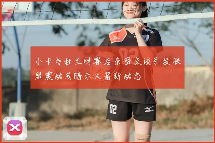 小卡与杜兰特赛后亲密交谈引发联盟震动或暗示火箭新动态