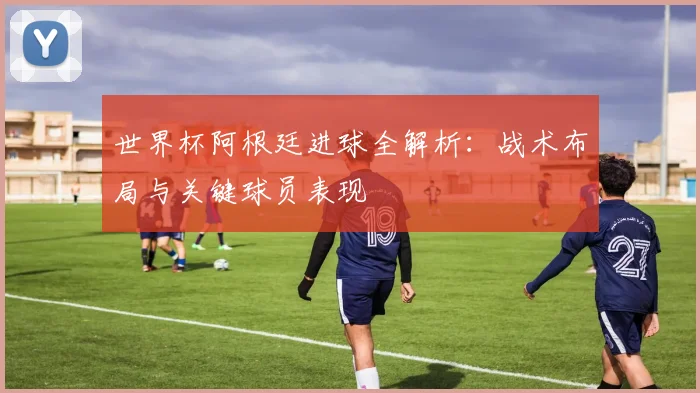 世界杯阿根廷进球全解析：战术布局与关键球员表现