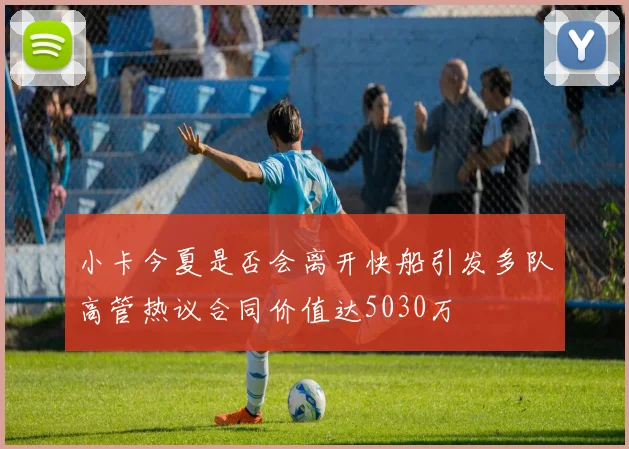 小卡今夏是否会离开快船引发多队高管热议合同价值达5030万