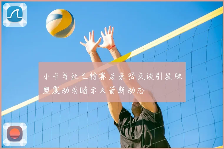 小卡与杜兰特赛后亲密交谈引发联盟震动或暗示火箭新动态
