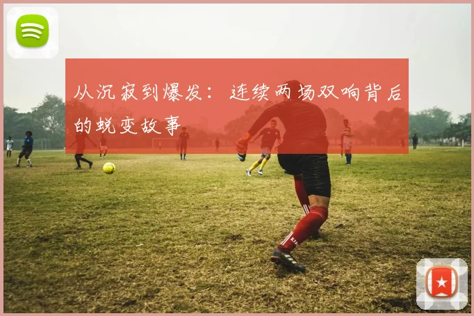 从沉寂到爆发：连续两场双响背后的蜕变故事