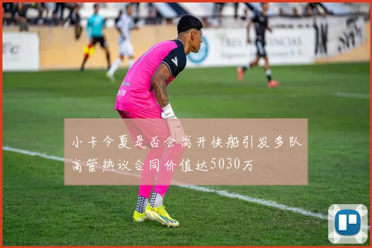 小卡今夏是否会离开快船引发多队高管热议合同价值达5030万
