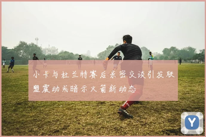 小卡与杜兰特赛后亲密交谈引发联盟震动或暗示火箭新动态