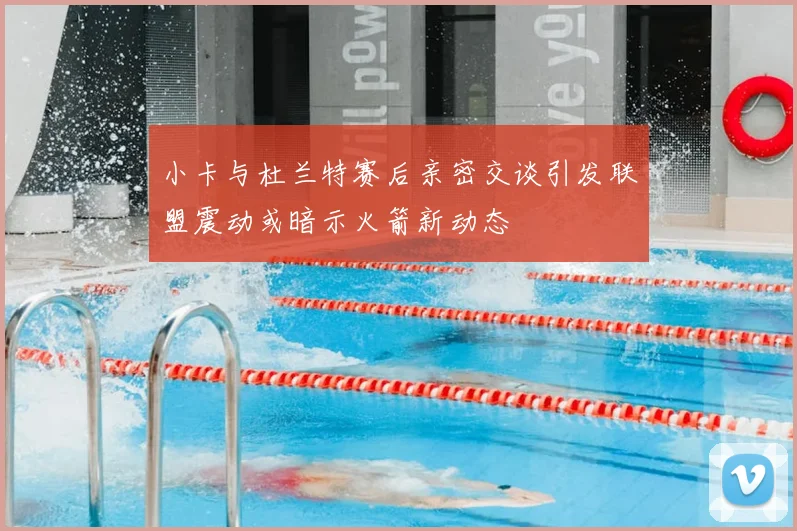小卡与杜兰特赛后亲密交谈引发联盟震动或暗示火箭新动态